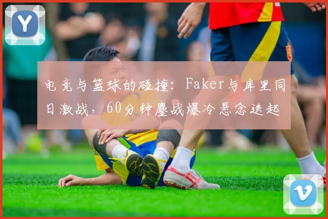 电竞与篮球的碰撞：Faker与库里同日激战，60分钟鏖战爆冷悬念迭起