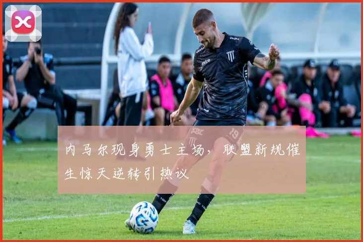 内马尔现身勇士主场，联盟新规催生惊天逆转引热议